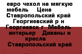 евро чехол на мягкую мебель  › Цена ­ 4 000 - Ставропольский край, Георгиевский р-н, Георгиевск г. Мебель, интерьер » Диваны и кресла   . Ставропольский край